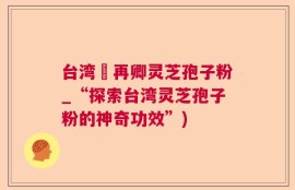 台湾哖再卿灵芝孢子粉_“探索台湾灵芝孢子粉的神奇功效”)