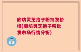 廊坊灵芝孢子粉批发价格(廊坊灵芝孢子粉批发市场行情分析)