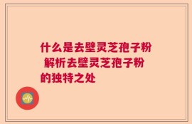什么是去壁灵芝孢子粉 解析去壁灵芝孢子粉的独特之处