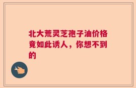 北大荒灵芝孢子油价格竟如此诱人，你想不到的