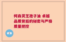 柯森灵芝孢子油 卓越品质背后的秘密与严格质量把控