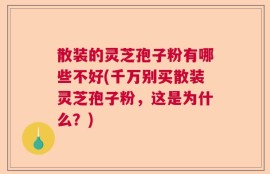 散装的灵芝孢子粉有哪些不好(千万别买散装灵芝孢子粉，这是为什么？)