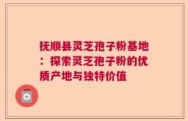 抚顺县灵芝孢子粉基地：探索灵芝孢子粉的优质产地与独特价值