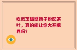 吃灵芝破壁孢子粉配茶叶，真的能让你大开眼界吗？