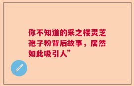 你不知道的采之楼灵芝孢子粉背后故事，居然如此吸引人”