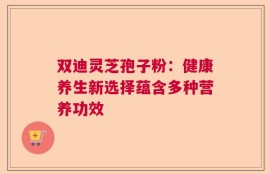 双迪灵芝孢子粉：健康养生新选择蕴含多种营养功效