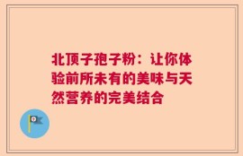 北顶子孢子粉：让你体验前所未有的美味与天然营养的完美结合