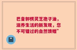 巴音郭楞灵芝孢子油，滋养生活的新发现，您不可错过的自然馈赠”