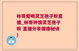 林哥爱喝灵芝孢子粉直播_林哥钟情灵芝孢子粉 直播分享健康秘诀)