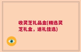 收灵芝礼品盒(精选灵芝礼盒，送礼佳选)