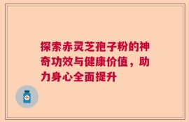 探索赤灵芝孢子粉的神奇功效与健康价值，助力身心全面提升
