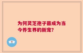 为何灵芝孢子菌成为当今养生界的新宠？