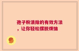 孢子粉清除的有效方法，让你轻松摆脱烦恼