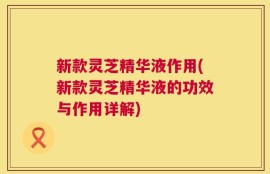 新款灵芝精华液作用(新款灵芝精华液的功效与作用详解)