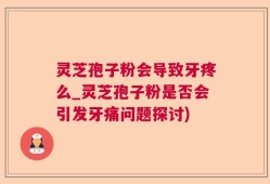 灵芝孢子粉会导致牙疼么_灵芝孢子粉是否会引发牙痛问题探讨)
