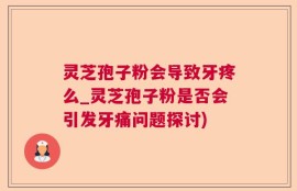 灵芝孢子粉会导致牙疼么_灵芝孢子粉是否会引发牙痛问题探讨)
