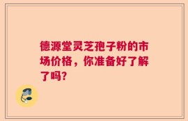 德源堂灵芝孢子粉的市场价格，你准备好了解了吗？