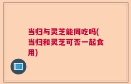 当归与灵芝能同吃吗(当归和灵芝可否一起食用)