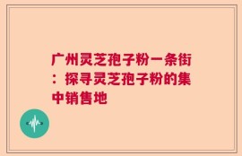 广州灵芝孢子粉一条街：探寻灵芝孢子粉的集中销售地
