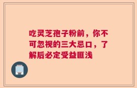 吃灵芝孢子粉前，你不可忽视的三大忌口，了解后必定受益匪浅