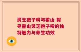 灵芝孢子粉与霍山 探寻霍山灵芝孢子粉的独特魅力与养生功效