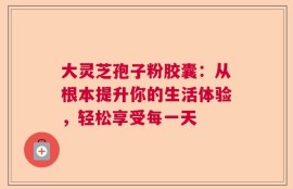 大灵芝孢子粉胶囊：从根本提升你的生活体验，轻松享受每一天