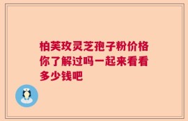 柏芙玫灵芝孢子粉价格你了解过吗一起来看看多少钱吧