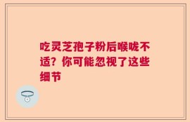 吃灵芝孢子粉后喉咙不适？你可能忽视了这些细节