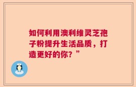 如何利用澳利维灵芝孢子粉提升生活品质，打造更好的你？”