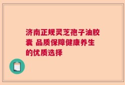 济南正规灵芝孢子油胶囊 品质保障健康养生的优质选择