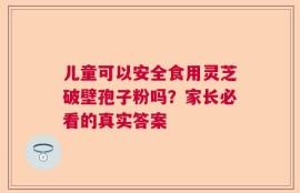 儿童可以安全食用灵芝破壁孢子粉吗？家长必看的真实答案