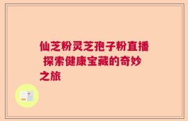 仙芝粉灵芝孢子粉直播 探索健康宝藏的奇妙之旅