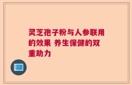 灵芝孢子粉与人参联用的效果 养生保健的双重助力