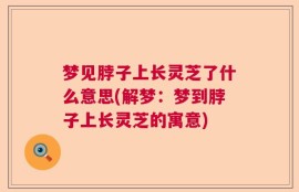梦见脖子上长灵芝了什么意思(解梦：梦到脖子上长灵芝的寓意)