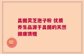 昌图灵芝孢子粉 优质养生品源于昌图的天然健康馈赠