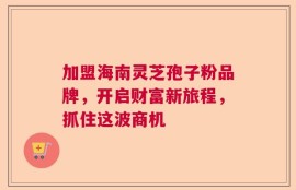 加盟海南灵芝孢子粉品牌，开启财富新旅程，抓住这波商机