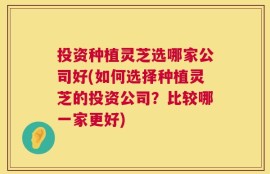 投资种植灵芝选哪家公司好(如何选择种植灵芝的投资公司？比较哪一家更好)