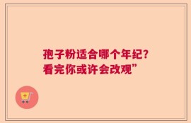 孢子粉适合哪个年纪？看完你或许会改观”