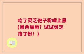 吃了灵芝孢子粉嘴上黑(黑色嘴唇？试试灵芝孢子粉！)