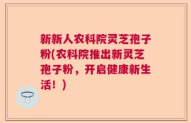 新新人农科院灵芝孢子粉(农科院推出新灵芝孢子粉，开启健康新生活！)