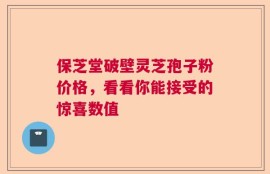 保芝堂破壁灵芝孢子粉价格，看看你能接受的惊喜数值
