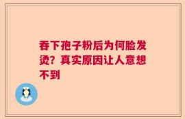 吞下孢子粉后为何脸发烫？真实原因让人意想不到