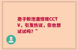 孢子粉泡酒惊现CCTV，引发热议，你也想试试吗？”