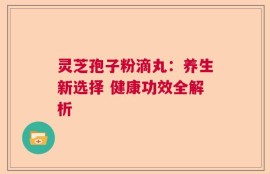 灵芝孢子粉滴丸：养生新选择 健康功效全解析