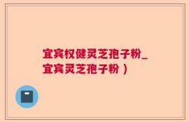 宜宾权健灵芝孢子粉_宜宾灵芝孢子粉 )