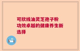 可欣线油灵芝孢子粉 功效卓越的健康养生新选择