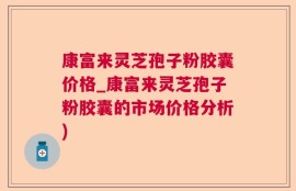 康富来灵芝孢子粉胶囊价格_康富来灵芝孢子粉胶囊的市场价格分析)
