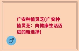 广安种植灵芝(广安种植灵芝：向健康生活迈进的新选择)