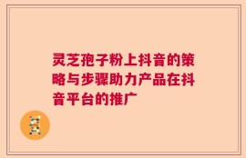 灵芝孢子粉上抖音的策略与步骤助力产品在抖音平台的推广