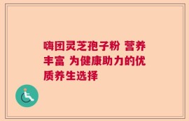嗨团灵芝孢子粉 营养丰富 为健康助力的优质养生选择